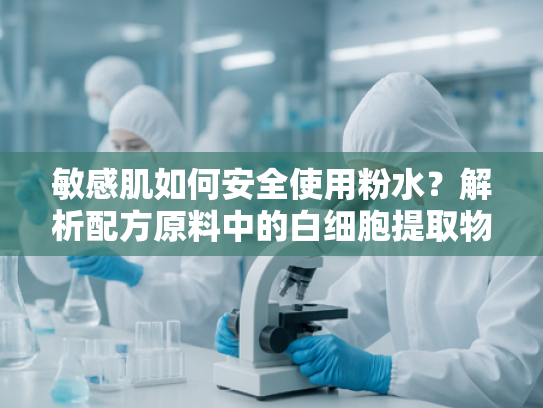 敏感肌如何安全使用粉水？解析配方原料中的白细胞提取物活性成分