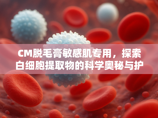 CM脱毛膏敏感肌专用，探索白细胞提取物的科学奥秘与护肤优势