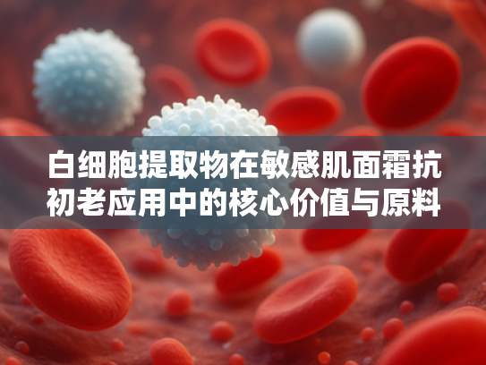 白细胞提取物在敏感肌面霜抗初老应用中的核心价值与原料优势解析