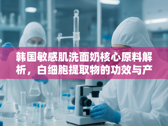 韩国敏感肌洗面奶核心原料解析，白细胞提取物的功效与产业化应用