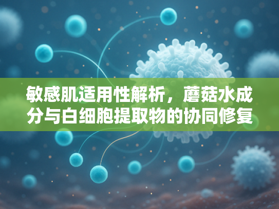 敏感肌适用性解析，蘑菇水成分与白细胞提取物的协同修复作用