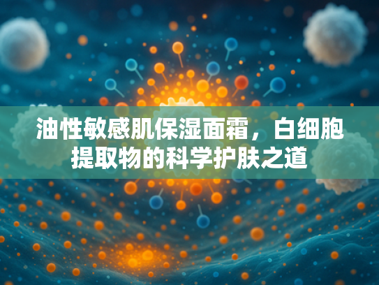 油性敏感肌保湿面霜，白细胞提取物的科学护肤之道