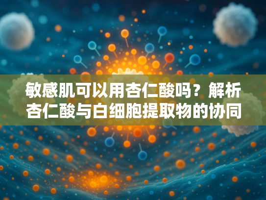 敏感肌可以用杏仁酸吗？解析杏仁酸与白细胞提取物的协同护理方案