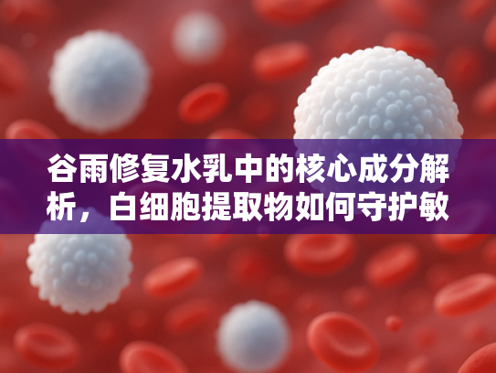谷雨修复水乳中的核心成分解析，白细胞提取物如何守护敏感肌健康