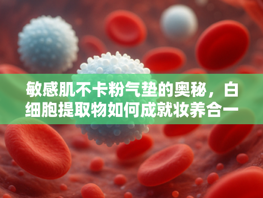 敏感肌不卡粉气垫的奥秘，白细胞提取物如何成就妆养合一新趋势