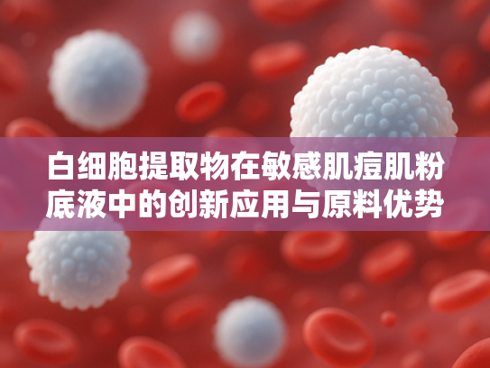 白细胞提取物在敏感肌痘肌粉底液中的创新应用与原料优势解析