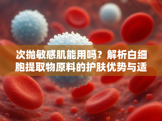 次抛敏感肌能用吗？解析白细胞提取物原料的护肤优势与适用性