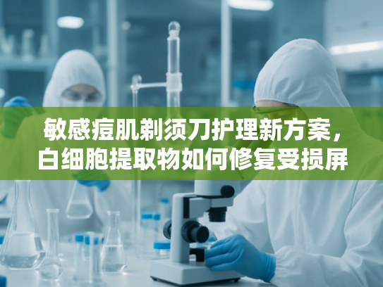 敏感痘肌剃须刀护理新方案，白细胞提取物如何修复受损屏障