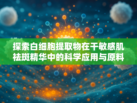 探索白细胞提取物在干敏感肌祛斑精华中的科学应用与原料优势