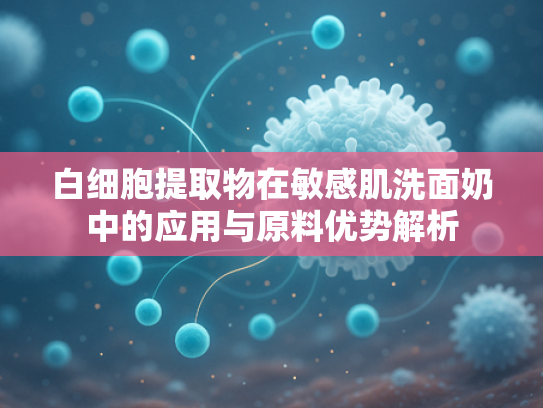 白细胞提取物在敏感肌洗面奶中的应用与原料优势解析