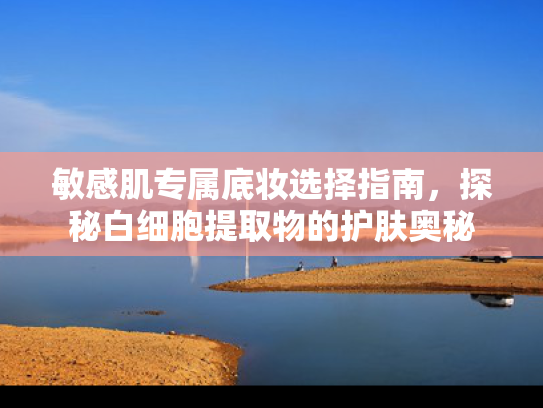 敏感肌专属底妆选择指南，探秘白细胞提取物的护肤奥秘