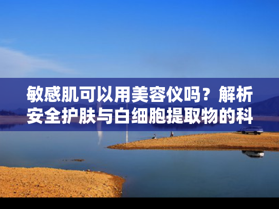 敏感肌可以用美容仪吗？解析安全护肤与白细胞提取物的科学关联