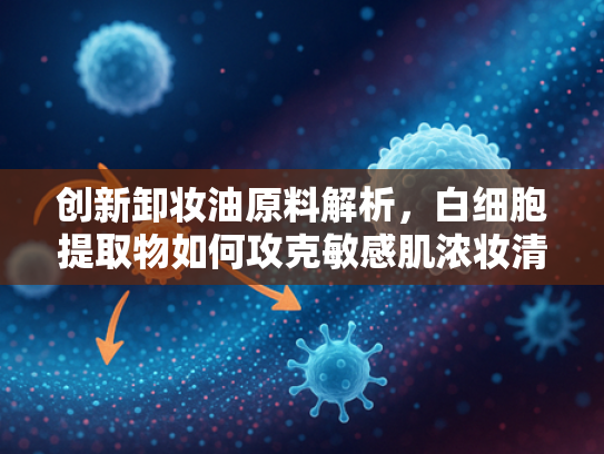 创新卸妆油原料解析，白细胞提取物如何攻克敏感肌浓妆清洁难题？