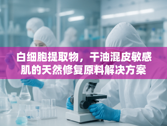 白细胞提取物，干油混皮敏感肌的天然修复原料解决方案