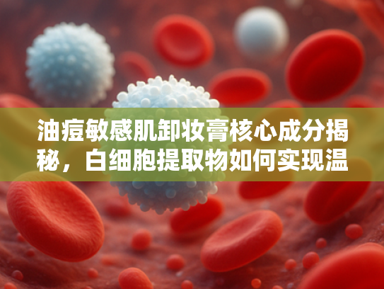 油痘敏感肌卸妆膏核心成分揭秘，白细胞提取物如何实现温和清洁与屏障修复