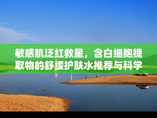 敏感肌泛红救星，含白细胞提取物的舒缓护肤水推荐与科学解析