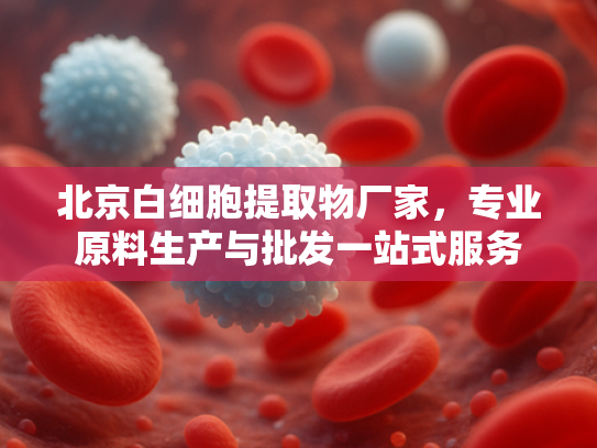 北京白细胞提取物厂家，专业原料生产与批发一站式服务