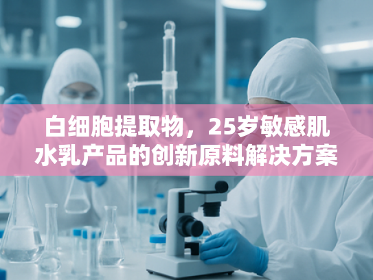 白细胞提取物，25岁敏感肌水乳产品的创新原料解决方案