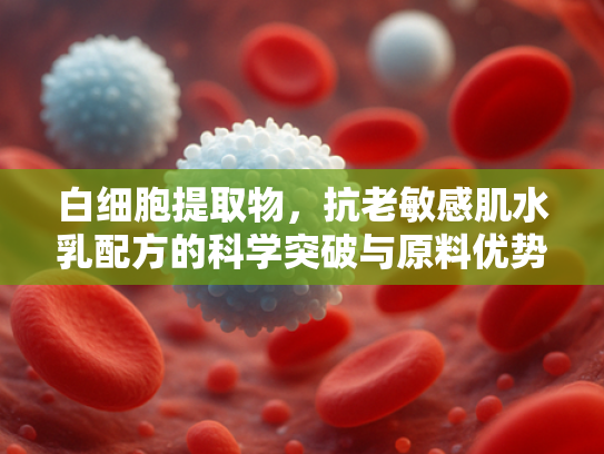白细胞提取物，抗老敏感肌水乳配方的科学突破与原料优势解析