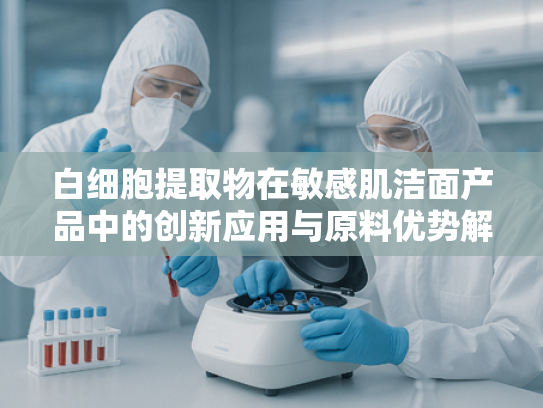 白细胞提取物在敏感肌洁面产品中的创新应用与原料优势解析