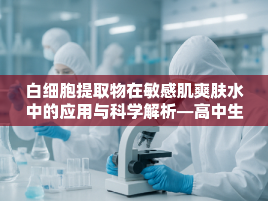 白细胞提取物在敏感肌爽肤水中的应用与科学解析—高中生专属护肤原料指南