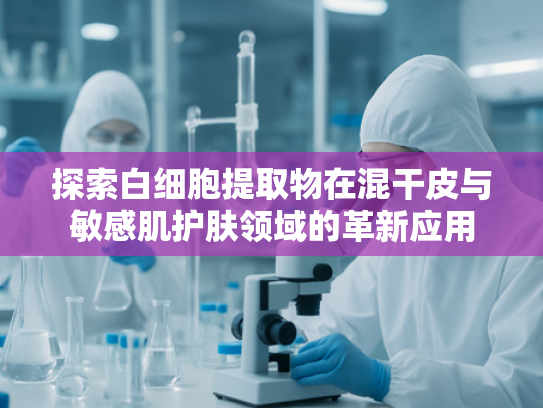 探索白细胞提取物在混干皮与敏感肌护肤领域的革新应用