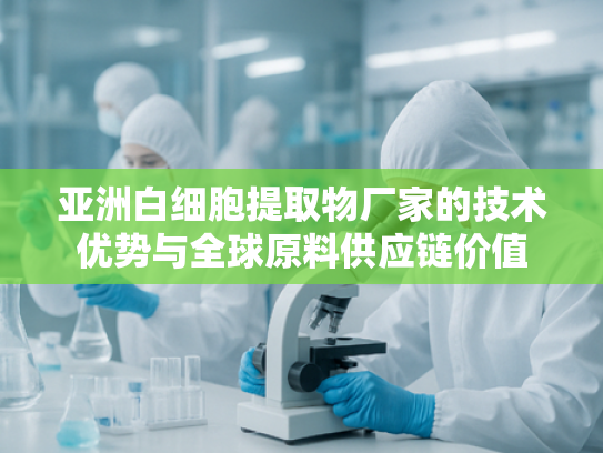 亚洲白细胞提取物厂家的技术优势与全球原料供应链价值