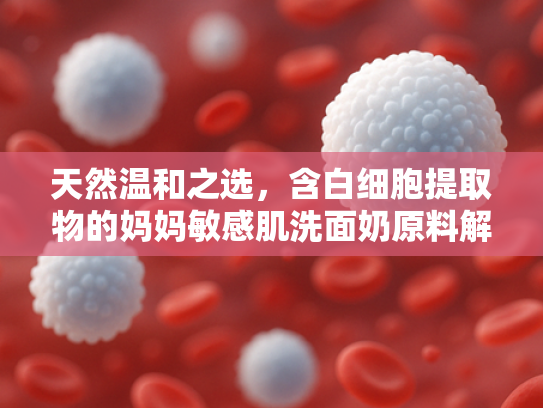 天然温和之选，含白细胞提取物的妈妈敏感肌洗面奶原料解析