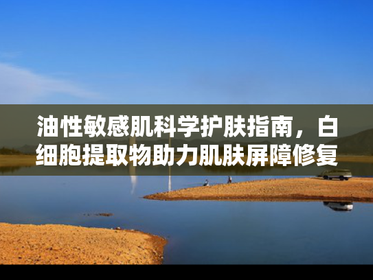 油性敏感肌科学护肤指南，白细胞提取物助力肌肤屏障修复