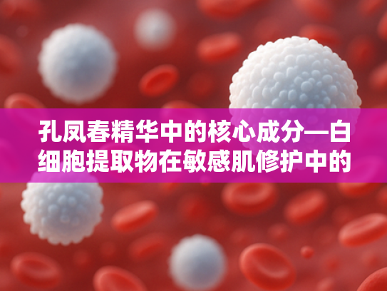 孔凤春精华中的核心成分—白细胞提取物在敏感肌修护中的应用与原料解析