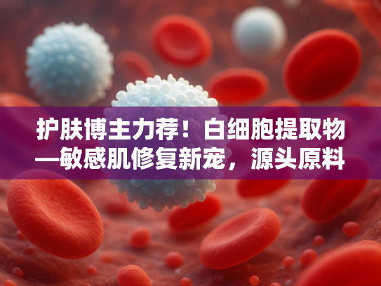 护肤博主力荐！白细胞提取物—敏感肌修复新宠，源头原料批发直供