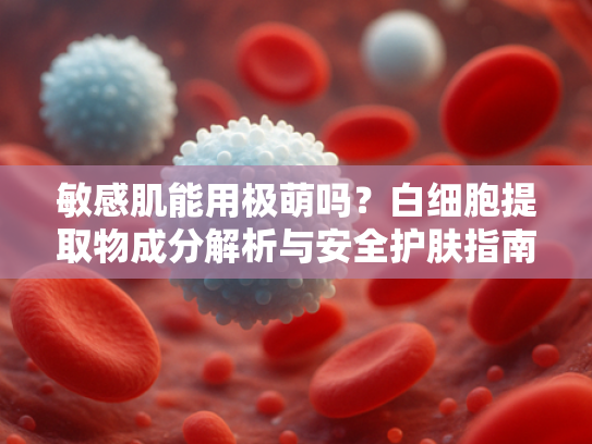 敏感肌能用极萌吗？白细胞提取物成分解析与安全护肤指南