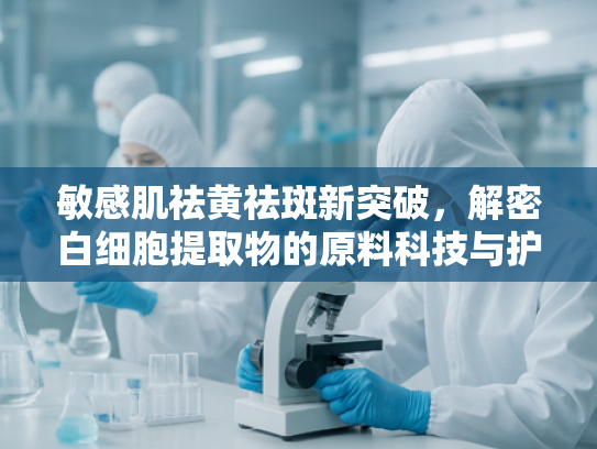 敏感肌祛黄祛斑新突破，解密白细胞提取物的原料科技与护肤功效
