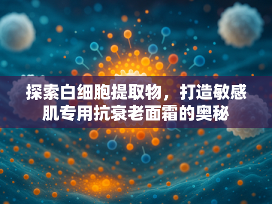 探索白细胞提取物，打造敏感肌专用抗衰老面霜的奥秘