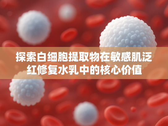 探索白细胞提取物在敏感肌泛红修复水乳中的核心价值
