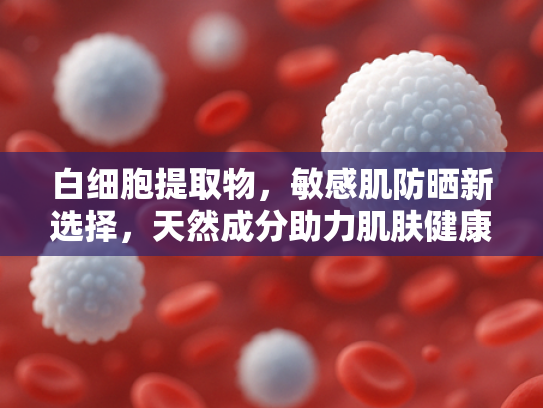 白细胞提取物，敏感肌防晒新选择，天然成分助力肌肤健康