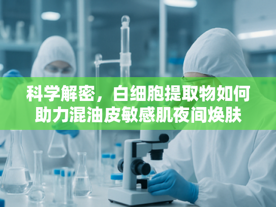 科学解密，白细胞提取物如何助力混油皮敏感肌夜间焕肤