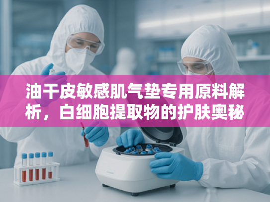 油干皮敏感肌气垫专用原料解析，白细胞提取物的护肤奥秘与批发优势