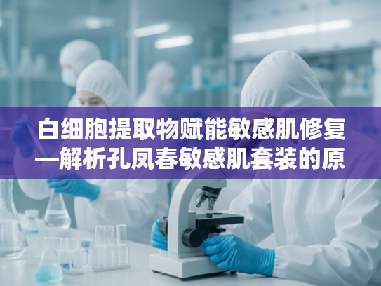 白细胞提取物赋能敏感肌修复—解析孔凤春敏感肌套装的原料科学与应用价值