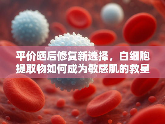 平价晒后修复新选择，白细胞提取物如何成为敏感肌的救星？