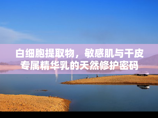 白细胞提取物，敏感肌与干皮专属精华乳的天然修护密码