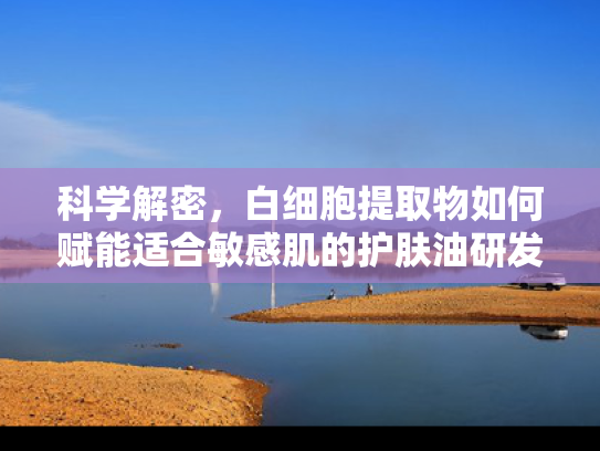 科学解密，白细胞提取物如何赋能适合敏感肌的护肤油研发
