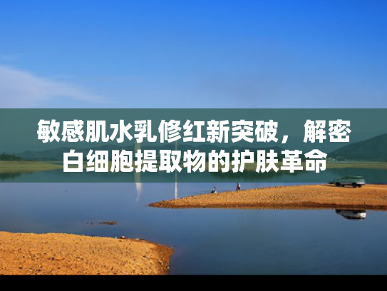 敏感肌水乳修红新突破，解密白细胞提取物的护肤革命