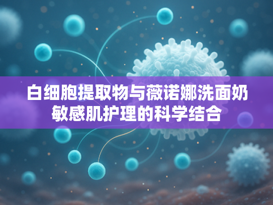 白细胞提取物与薇诺娜洗面奶敏感肌护理的科学结合