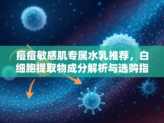痘痘敏感肌专属水乳推荐，白细胞提取物成分解析与选购指南