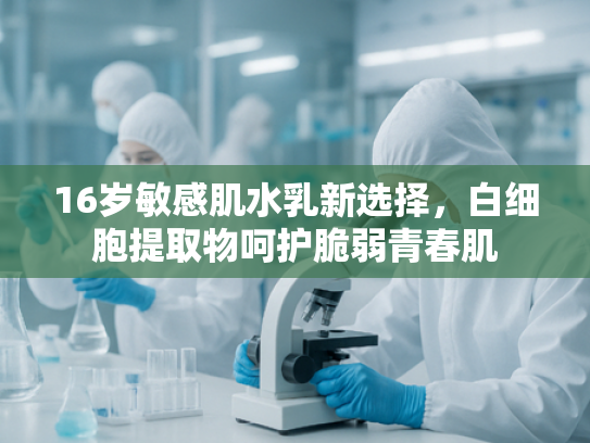 16岁敏感肌水乳新选择，白细胞提取物呵护脆弱青春肌