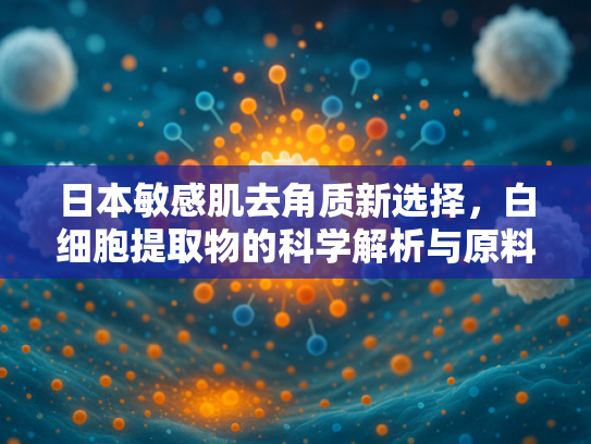 日本敏感肌去角质新选择，白细胞提取物的科学解析与原料优势