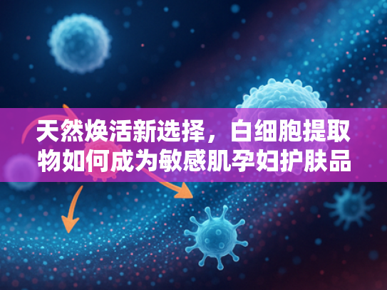 天然焕活新选择，白细胞提取物如何成为敏感肌孕妇护肤品的核心原料