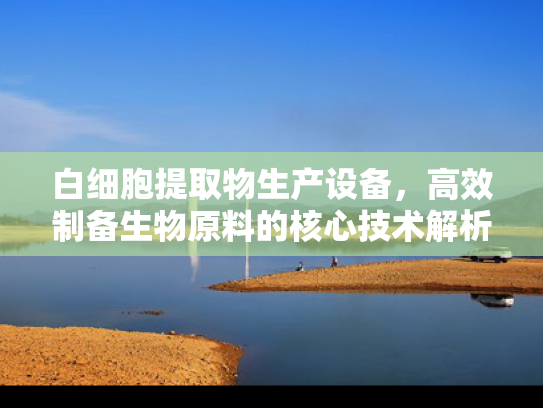 白细胞提取物生产设备，高效制备生物原料的核心技术解析