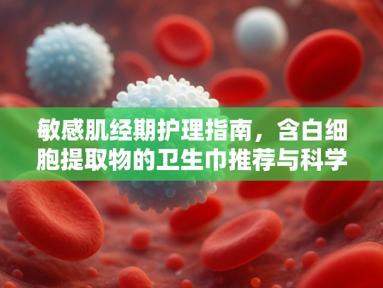 敏感肌经期护理指南，含白细胞提取物的卫生巾推荐与科学解析